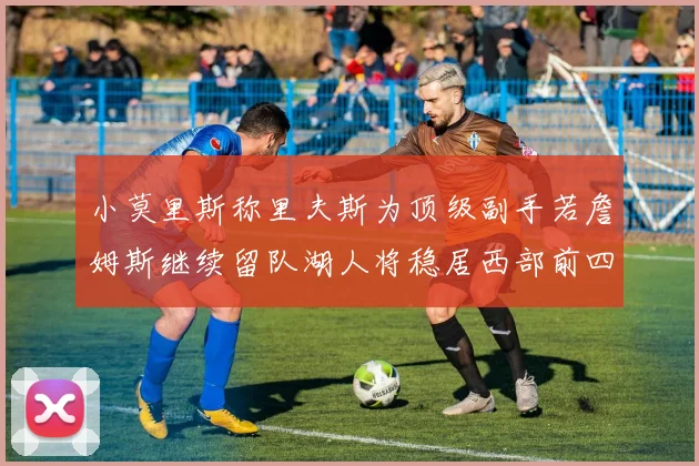 小莫里斯称里夫斯为顶级副手若詹姆斯继续留队湖人将稳居西部前四