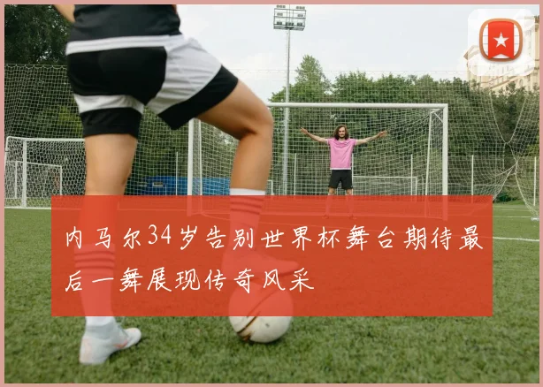 内马尔34岁告别世界杯舞台期待最后一舞展现传奇风采