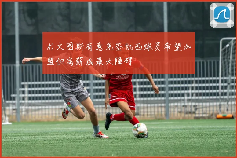 尤文图斯有意免签凯西球员希望加盟但高薪成最大障碍