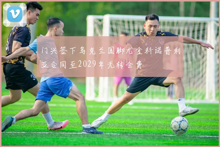 门兴签下乌克兰国脚尤金科诺普利亚合同至2029年无转会费