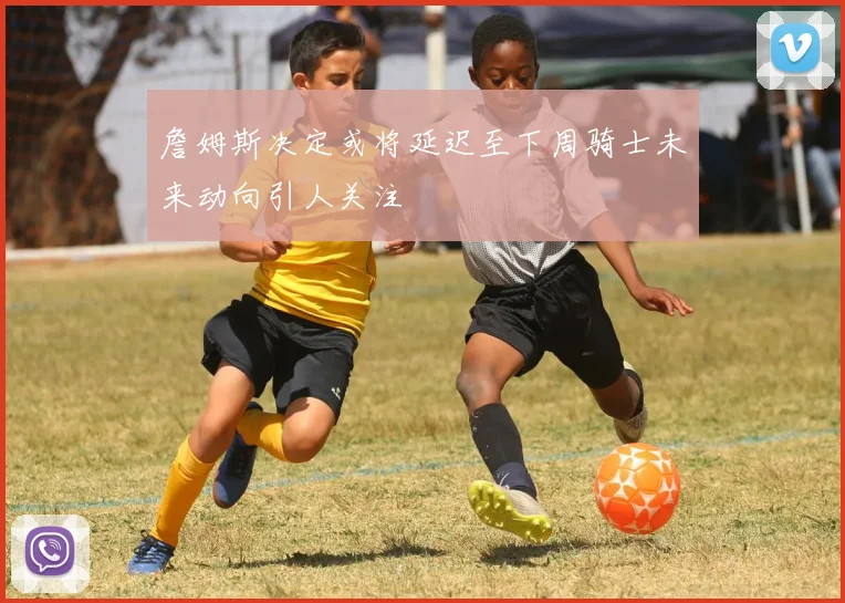 詹姆斯决定或将延迟至下周骑士未来动向引人关注
