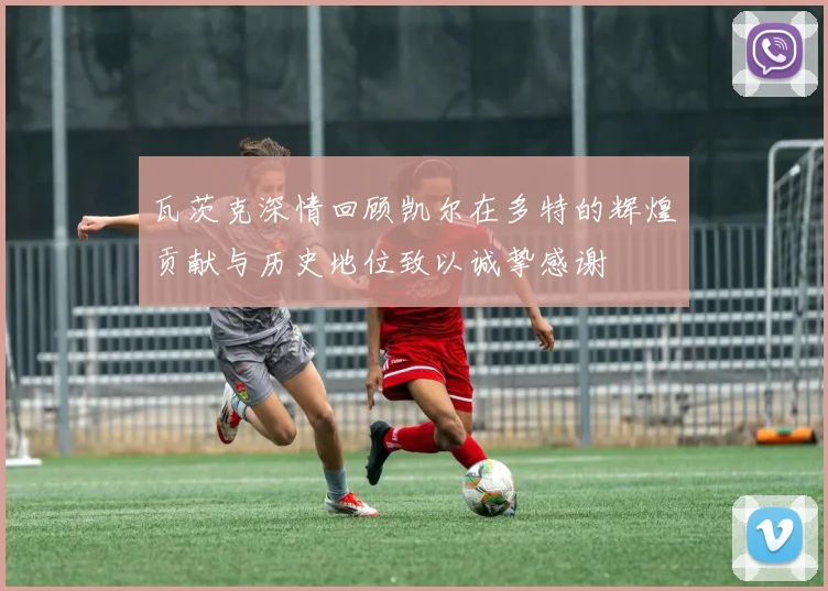瓦茨克深情回顾凯尔在多特的辉煌贡献与历史地位致以诚挚感谢
