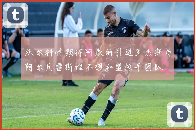 沃尔科特期待阿森纳引进罗杰斯与阿尔瓦雷斯谁不想加盟枪手团队