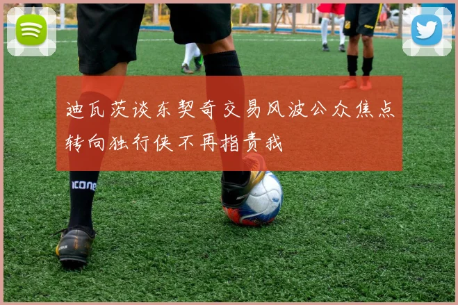 迪瓦茨谈东契奇交易风波公众焦点转向独行侠不再指责我