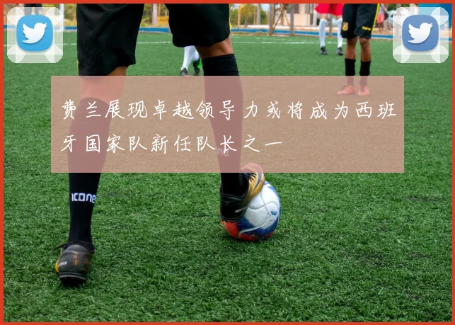费兰展现卓越领导力或将成为西班牙国家队新任队长之一