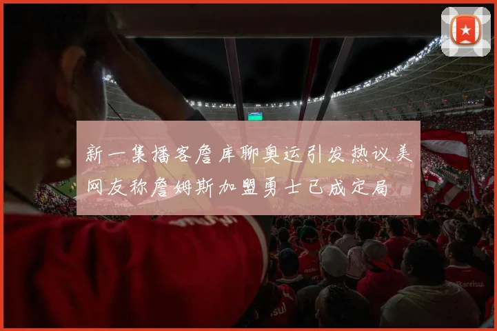 新一集播客詹库聊奥运引发热议美网友称詹姆斯加盟勇士已成定局