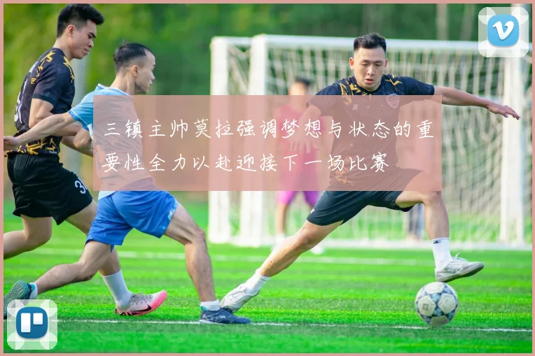 三镇主帅莫拉强调梦想与状态的重要性全力以赴迎接下一场比赛