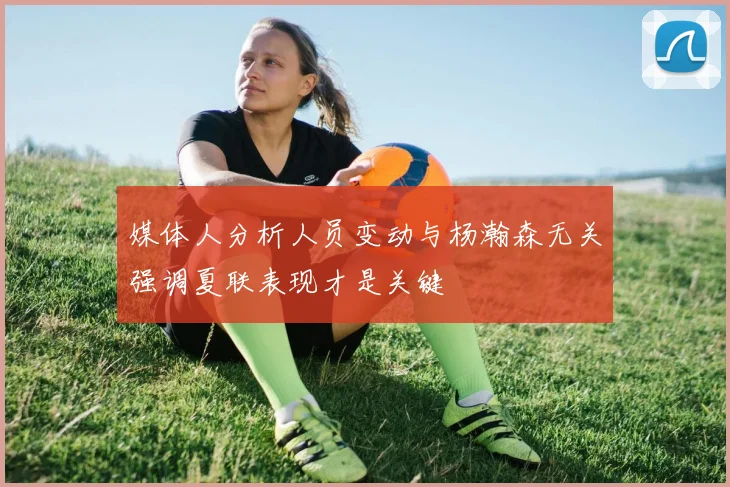 媒体人分析人员变动与杨瀚森无关强调夏联表现才是关键