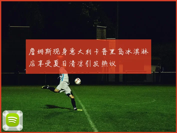 詹姆斯现身意大利卡普里岛冰淇淋店享受夏日清凉引发热议