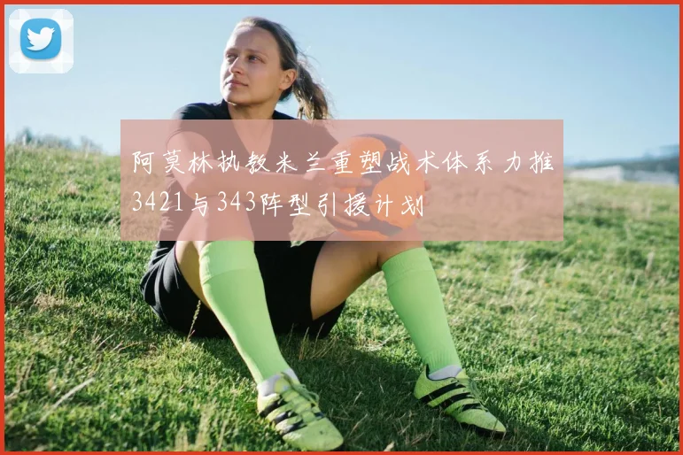 阿莫林执教米兰重塑战术体系力推3421与343阵型引援计划