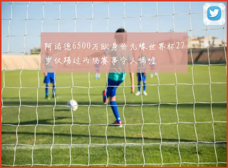 阿诺德6500万欧身价无缘世界杯27岁仅踢过两场赛事令人唏嘘