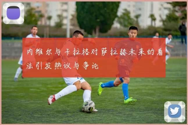 内维尔与卡拉格对萨拉赫未来的看法引发热议与争论