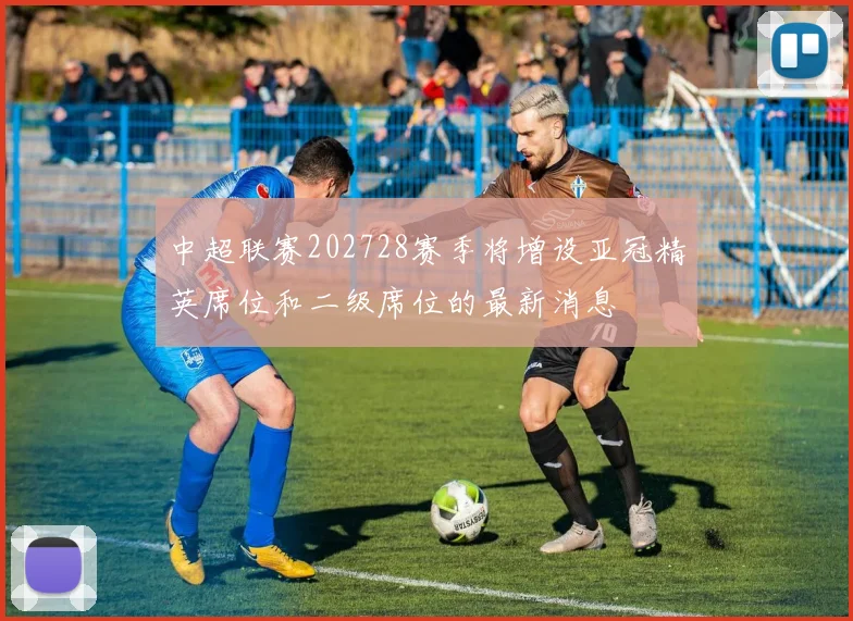 中超联赛202728赛季将增设亚冠精英席位和二级席位的最新消息