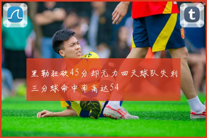里勒狂砍45分却无力回天球队失利三分球命中率高达54