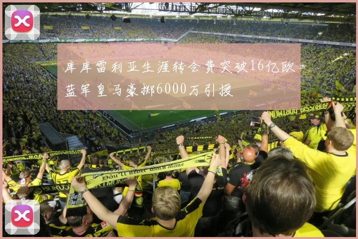 库库雷利亚生涯转会费突破16亿欧蓝军皇马豪掷6000万引援