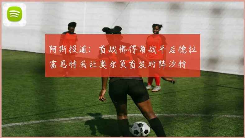 阿斯报道：首战佛得角战平后德拉富恩特或让奥尔莫首发对阵沙特