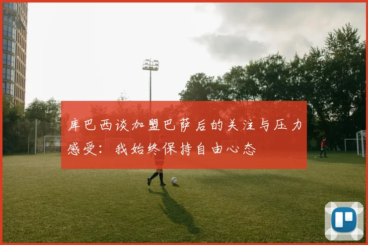 库巴西谈加盟巴萨后的关注与压力感受：我始终保持自由心态