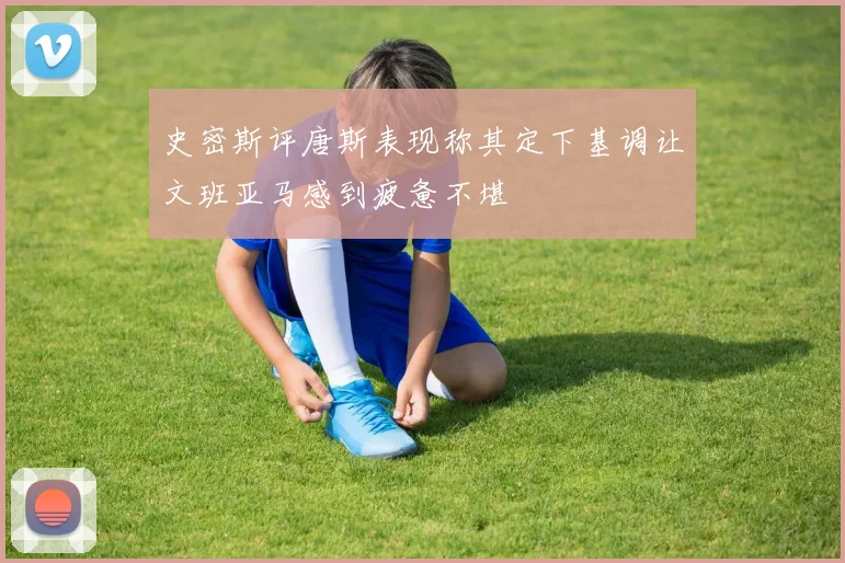 史密斯评唐斯表现称其定下基调让文班亚马感到疲惫不堪