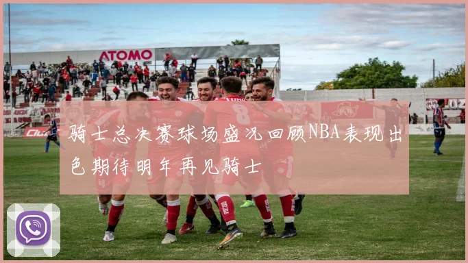 骑士总决赛球场盛况回顾NBA表现出色期待明年再见骑士