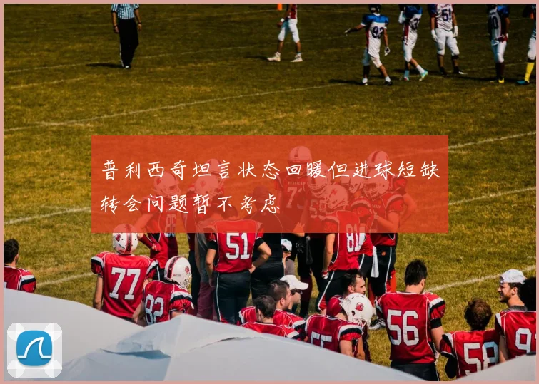 普利西奇坦言状态回暖但进球短缺转会问题暂不考虑