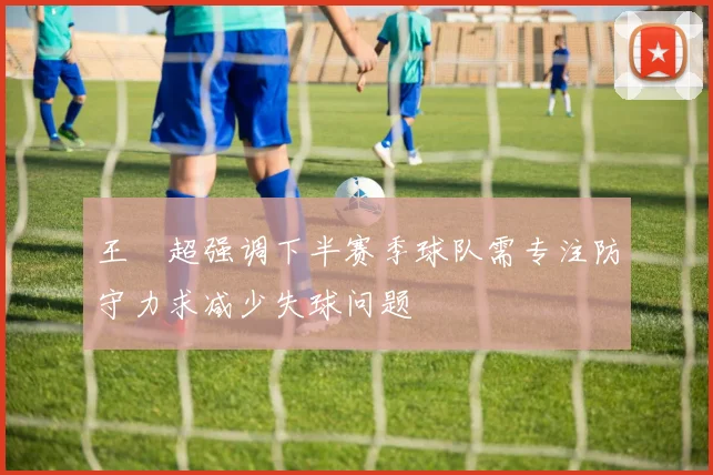 王燊超强调下半赛季球队需专注防守力求减少失球问题