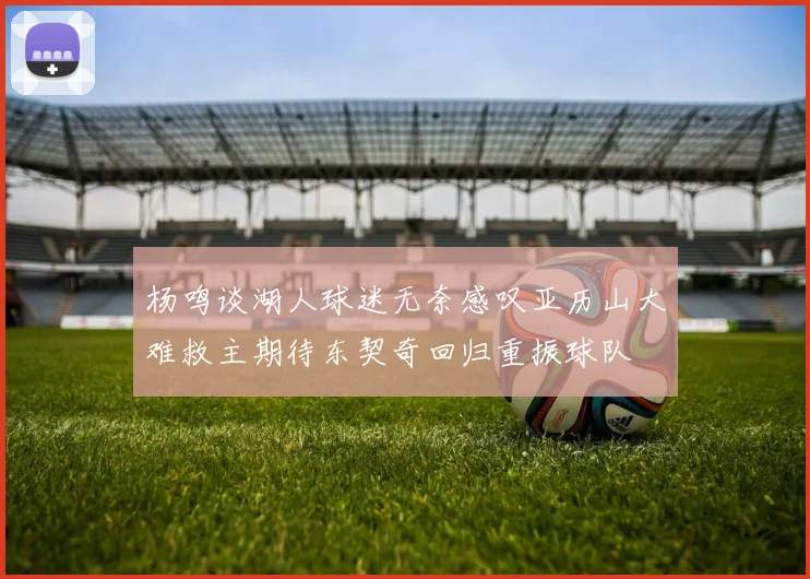 杨鸣谈湖人球迷无奈感叹亚历山大难救主期待东契奇回归重振球队