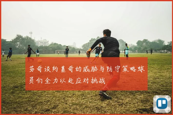 芬奇谈约基奇的威胁与防守策略球员们全力以赴应对挑战