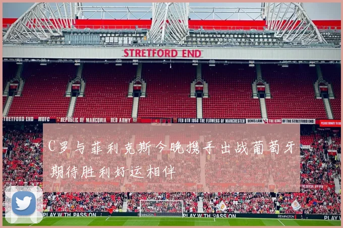 C罗与菲利克斯今晚携手出战葡萄牙期待胜利好运相伴