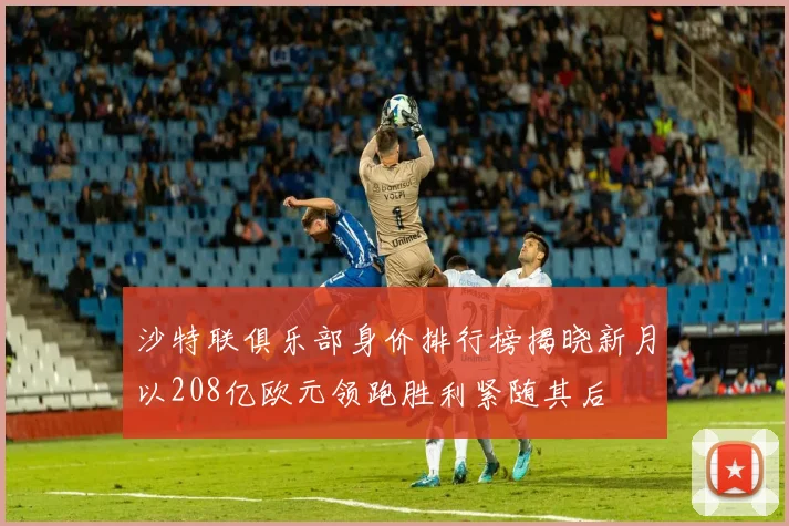 沙特联俱乐部身价排行榜揭晓新月以208亿欧元领跑胜利紧随其后