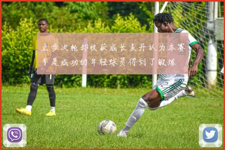 止步次轮却收获成长麦丹认为本赛季是成功的年轻球员得到了锻炼