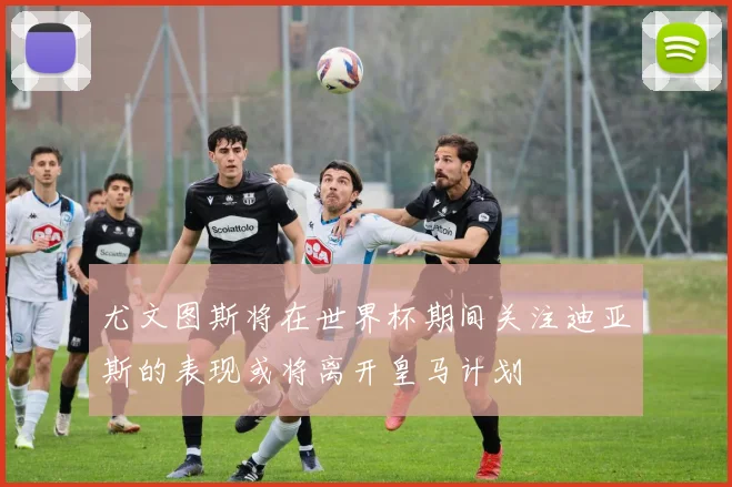 尤文图斯将在世界杯期间关注迪亚斯的表现或将离开皇马计划