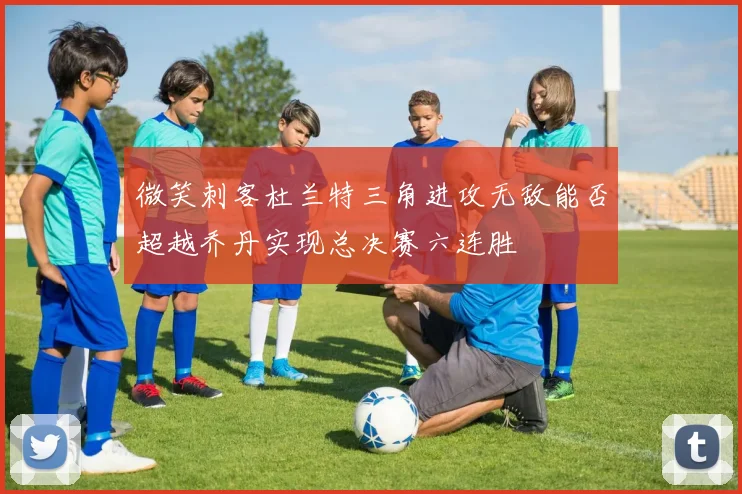 微笑刺客杜兰特三角进攻无敌能否超越乔丹实现总决赛六连胜