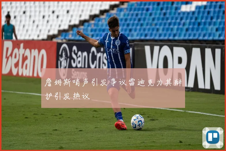 詹姆斯哨声引发争议雷迪克为其辩护引发热议