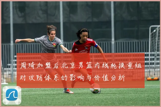 周琦加盟后北京男篮内线轮换重组对攻防体系的影响与价值分析